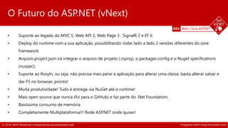 DEV Web / One ASP.NET 
O Futuro do ASP.NET (vNext) 
• Suporte ao legado do MVC 5, Web API 2, Web Page 3 , SignalR 2 e EF 6 
• Deploy do runtime com a sua aplicação, possibilitando rodar lado a lado 2 versões diferentes do core 
framework 
• Arquivo project.json irá integrar o arquivo de projeto (.csproj), o packages.config e o Nuget specifications 
(nuspec); 
• Suporte ao Rosyln, ou seja, não precisa mais parar a aplicação para alterar uma classe, basta alterar salvar e 
dar F5 no browser, pronto! 
• Muita produtividade! Tudo é entrege via NuGet até o runtime! 
• Mais open source que nunca (foi para o GitHub) e faz parte do .Net Foundation. 
• Baixíssimo consumo de memória 
• Completamente Multiplataforma!!! Rode ASP.NET onde quiser! 
© 2014, MVP ShowCast (mvpshowcast.azurewebsites.net) Programa MVP (mvp.microsoft.com) 
 
