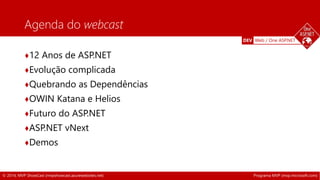 DEV Web / One ASP.NET 
Agenda do webcast 
♦12 Anos de ASP.NET 
♦Evolução complicada 
♦Quebrando as Dependências 
♦OWIN Katana e Helios 
♦Futuro do ASP.NET 
♦ASP.NET vNext 
♦Demos 
© 2014, MVP ShowCast (mvpshowcast.azurewebsites.net) Programa MVP (mvp.microsoft.com) 
 