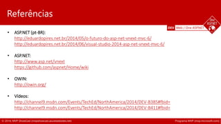 DEV Web / One ASP.NET 
Referências 
• ASP.NET (pt-BR): 
http://eduardopires.net.br/2014/05/o-futuro-do-asp-net-vnext-mvc-6/ 
http://eduardopires.net.br/2014/06/visual-studio-2014-asp-net-vnext-mvc-6/ 
• ASP.NET: 
http://www.asp.net/vnext 
https://github.com/aspnet/Home/wiki 
• OWIN: 
http://owin.org/ 
• Vídeos: 
http://channel9.msdn.com/Events/TechEd/NorthAmerica/2014/DEV-B385#fbid= 
• http://channel9.msdn.com/Events/TechEd/NorthAmerica/2014/DEV-B411#fbid= 
© 2014, MVP ShowCast (mvpshowcast.azurewebsites.net) Programa MVP (mvp.microsoft.com) 
 