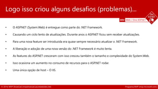 Logo isso criou alguns desafios (problemas)... 
DEV Web / One ASP.NET 
• O ASP.NET (System.Web) é entregue como parte do .NET Framework. 
• Causando um ciclo lento de atualizações. Durante anos o ASP.NET ficou sem receber atualizações. 
• Para uma nova feature ser introduzida era quase sempre necessário atualizar o .NET Framework. 
• A liberação e adoção de uma nova versão do .NET Framework é muito lenta. 
• As features do ASP.NET cresceram com isso cresceu também o tamanho e complexidade do System.Web. 
• Isso ocasiona um aumento no consumo de recursos para o ASP.NET rodar. 
• Uma única opção de host – O IIS. 
© 2014, MVP ShowCast (mvpshowcast.azurewebsites.net) Programa MVP (mvp.microsoft.com) 
 