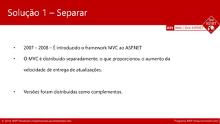 DEV Web / One ASP.NET 
Solução 1 – Separar 
• 2007 – 2008 – É introduzido o framework MVC ao ASP.NET 
• O MVC é distribuído separadamente, o que proporcionou o aumento da 
velocidade de entrega de atualizações. 
• Versões foram distribuídas como complementos. 
© 2014, MVP ShowCast (mvpshowcast.azurewebsites.net) Programa MVP (mvp.microsoft.com) 
 