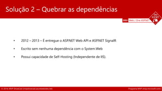 DEV Web / One ASP.NET 
Solução 2 – Quebrar as dependências 
• 2012 – 2013 – É entregue o ASP.NET Web API e ASP.NET SignalR 
• Escrito sem nenhuma dependência com o System.Web 
Solução 2 – Quebrar as dependências 
• Possui capacidade de Self-Hosting (Independente de IIS). 
© 2014, MVP ShowCast (mvpshowcast.azurewebsites.net) Programa MVP (mvp.microsoft.com) 
 