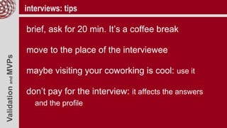 ValidationandMVPs interviews: tips
brief, ask for 20 min. It’s a coffee break
move to the place of the interviewee
maybe visiting your coworking is cool: use it
don’t pay for the interview: it affects the answers
and the profile
 