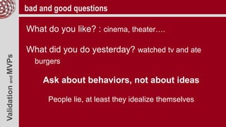 ValidationandMVPs bad and good questions
What do you like? : cinema, theater….
What did you do yesterday? watched tv and ate
burgers
Ask about behaviors, not about ideas
People lie, at least they idealize themselves
 