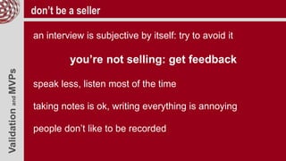 ValidationandMVPs don’t be a seller
an interview is subjective by itself: try to avoid it
you’re not selling: get feedback
speak less, listen most of the time
taking notes is ok, writing everything is annoying
people don’t like to be recorded
 