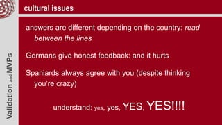 ValidationandMVPs cultural issues
answers are different depending on the country: read
between the lines
Germans give honest feedback: and it hurts
Spaniards always agree with you (despite thinking
you’re crazy)
understand: yes, yes, YES, YES!!!!
 