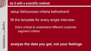 ValidationandMVPs do it with a scientific method
setup fail/success criteria beforehand
fill the template for every single interview
that’s critical to understand different customer
segment criteria
analyze the data you get, not your feelings
 