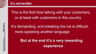 ValidationandMVPs it’s not terrible
This is the first time talking with your customers,
or at least with customers in this country
It’s demanding, and breaking the ice is difficult,
more speaking another language
But at the end it’s a very rewarding
experience
 