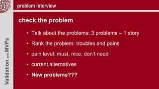 ValidationandMVPs problem interview
check the problem
• Talk about the problems: 3 problems – 1 story
• Rank the problem: troubles and pains
• pain level: must, nice, don’t need
• current alternatives
• New problems???
 