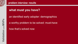 ValidationandMVPs problem interview: results
what must you have?
an identified early adopter: demographics
a worthy problem to be solved: must-have
how that’s solved now
 