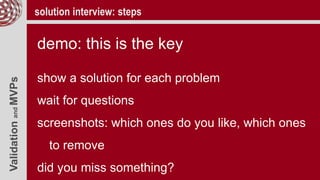 ValidationandMVPs solution interview: steps
demo: this is the key
show a solution for each problem
wait for questions
screenshots: which ones do you like, which ones
to remove
did you miss something?
 