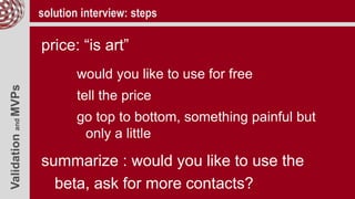 ValidationandMVPs solution interview: steps
price: “is art”
would you like to use for free
tell the price
go top to bottom, something painful but
only a little
summarize : would you like to use the
beta, ask for more contacts?
 