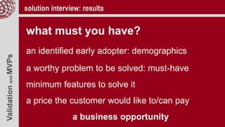 ValidationandMVPs solution interview: results
what must you have?
an identified early adopter: demographics
a worthy problem to be solved: must-have
minimum features to solve it
a price the customer would like to/can pay
a business opportunity
 