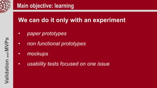ValidationandMVPs Main objective: learning
We can do it only with an experiment
• paper prototypes
• non functional prototypes
• mockups
• usability tests focused on one issue
 