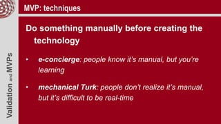 ValidationandMVPs MVP: techniques
Do something manually before creating the
technology
• e-concierge: people know it’s manual, but you’re
learning
• mechanical Turk: people don’t realize it’s manual,
but it’s difficult to be real-time
 