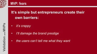 ValidationandMVPs MVP: fears
It’s simple but entrepreneurs create their
own barriers:
• it’s crappy
• I’ll damage the brand prestige
• the users can’t tell me what they want
 
