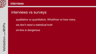 ValidationandMVPs interviews
interviews vs surveys
qualitative vs quantitative. What/how vs how many
we don’t need a statistical truth
on-line is dangerous
 