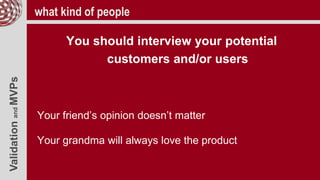 ValidationandMVPs what kind of people
You should interview your potential
customers and/or users
Your friend’s opinion doesn’t matter
Your grandma will always love the product
 
