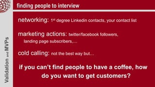 ValidationandMVPs finding people to interview
networking: 1st degree Linkedin contacts, your contact list
marketing actions: twitter/facebook followers,
landing page subscribers,…
cold calling: not the best way but…
if you can’t find people to have a coffee, how
do you want to get customers?
 