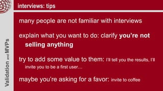 ValidationandMVPs interviews: tips
many people are not familiar with interviews
explain what you want to do: clarify you’re not
selling anything
try to add some value to them: I’ll tell you the results, I’ll
invite you to be a first user…
maybe you’re asking for a favor: invite to coffee
 