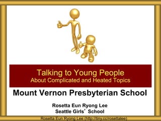 Mount Vernon Presbyterian School
Rosetta Eun Ryong Lee
Seattle Girls’ School
Talking to Young People
About Complicated and Heated Topics
Rosetta Eun Ryong Lee (http://tiny.cc/rosettalee)
 