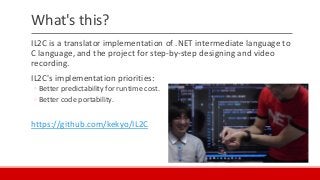 What's this?
IL2C is a translator implementation of .NET intermediate language to
C language, and the project for step-by-step designing and video
recording.
IL2C's implementation priorities:
◦ Better predictability for runtime cost.
◦ Better code portability.
https://github.com/kekyo/IL2C
 