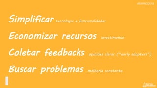 Simplificar tecnologia e funcionalidades
Economizar recursos investimento
Coletar feedbacks opiniões claras (“early adopters”)
Buscar problemas melhoria constante
#SWRIO2018
 