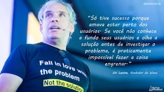 “Só tive sucesso porque
amava estar perto dos
usuários. Se você não conhece
a fundo seus usuários e olha a
solução antes de investigar o
problema, é praticamente
impossível fazer a coisa
engrenar.”
Uri Levine, fundador do Waze
#SWRIO2018
 