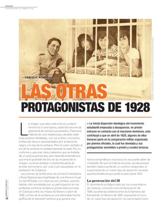 D O S S I E R
dosCiEntos años dE CombatE soCial...
MEMORIASDEVENEZUELA
N°21/AGOSTO2011
26
L
a imagen que abre este artículo pudiera
remitirnos a una lejana y apacible escena de
galantería de tiempos ya pasados. Pareciera
tratarse de una respetuosa y amable visita
a las jóvenes retratadas, con los sutiles y correctos
límites del decoro representados por la dama de
negro y la reja de la ventana. Pero el joven sentado al
pie de la ventana no estaba haciendo la visita. Por su
uniforme y peculiar casco sabemos que se trataba
de un policía gomecista, pero además entendemos
que era el guardián de dos de las mujeres de la
imagen, quienes estaban cumpliendo pena de
arresto domiciliario, por una cruel casualidad, en la
población de Calabozo.
Las jóvenes de la foto eran las primas Cristobalina
y Rosa Segovia (acompañadas de una tercera mujer
no identificada, con ropa oscura y lentes), quienes
habían sido arrestadas por su participación en las
protestas contra la dictadura gomecista ocurridas
en Caracas entre los meses de febrero a abril de
1928. La foto de la ventana es una admirable fuente
gráfica de la represión política que genera una
L
a imagen que abre este artículo pudiera
remitirnos a una lejana y apacible escena de
LAS OTRAS
PROTAGONISTAS DE 1928
LAS OTRAS
> ENRIQUE NÓBREGA
> La inicial dispersión ideológica del movimiento
estudiantil empezaba a desaparecer, en prisión
entraron en contacto con el marxismo-leninismo, esto
contribuyó a que en abril de 1928, algunos de ellos
tomaran parte en la conspiración militar organizada
por jóvenes oficiales, la cual fue develada y sus
protagonistas sometidos a prisión y crueles torturas.
lectura enigmática y equívoca (no se puede saber de
inmediato de qué se trata la escena), quizás porque
también daba cuenta de un cambio inesperado, el
surgimiento de un nuevo tipo de oposición durante
aquella dictadura que azotó al país hasta 1935.
La generación del 28
El movimiento protagonizado por los universitarios
de Caracas, conocido como la Generación de
1928, durante las celebraciones de la Semana del
Estudiante, en febrero de 1928, representó el inicio
de un nuevo tipo de oposición, la cual empezó como
Fotografía:CristobalinaSegoviayRosaSegovia.ArchivopersonaldelafamiliaMachadoSegovia.
 