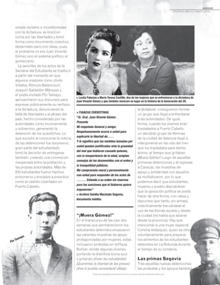 D O S S I E R
dosCiEntos años dE CombatE soCial...
> FIANZAS COERCITIVAS
“Sr. Gral. Juan Vicente Gómez.
Presente
Mi respetado General y amigo:
Respetuosamente ocurro a usted para
suplicarle la libertad de……
Y le significo que las medidas tomadas por
usted quedan justificadas ante la gravedad
del mal que hubieran causado quienes,
con la inexperiencia de la edad, aceptan
consejos de los desavenidos con el orden y
la tranquilidad públicos.
Me comprometo moral y personalmente
con usted para responder de los actos de
……… Estando a su orden sin reservas
para las sanciones que el Gobierno quiera
imponerme.”
> Archivo familia Machado Segovia,
documento inédito.
simple reclamo e inconformidad
con la dictadura, se trocó en
lucha por las libertades y tomó
forma como movimiento colectivo,
desarmado pero con ideas, pues
el problema no era Juan Vicente
Gómez sino el sistema político: el
gomecismo.
La sencillez de los actos de la
Semana del Estudiante se trastocó
a partir del momento en que
algunos oradores como Jóvito
Villalba, Rómulo Betancourt,
Joaquín Gabaldón Márquez y
el poeta invitado Pío Tamayo,
aprovecharon sus discursos para
expresar públicamente su rechazo
a la dictadura, denunciando la
falta de libertades y el atraso del
país, hecho considerado por las
autoridades como inconveniente
y subversivo, generando la
detención de los susodichos. Lo
que sucedió al conocerse la noticia
de las detenciones fue sorpresivo,
gran parte del estudiantado
tomó la decisión de entregarse
también, creando una conmoción
inesperada entre la población y
las propias autoridades. Más de
200 estudiantes fueron hechos
prisioneros y enviados a presidios
como el castillo Libertador en
Puerto Cabello.
“¡Muera Gómez!”
En el transcurso de las casi dos
semanas que permanecieron los
estudiantes detenidos empezaron
las valientes muestras de apoyo
protagonizadas por mujeres, estas
incluyeron protestas en la Plaza
Bolívar, donde algunas jóvenes
portando la distintiva boina azul
y gritando ¡Vivan los estudiantes!
¡Queremos la libertad de los presos!
¡Viva el pueblo venezolano! ¡Abajo
la dictadura!, consiguieron formar
un grupo que llegó a enfrentarse
a las autoridades. De igual
forma, cuando los jóvenes eran
trasladados a Puerto Cabello,
un decidido grupo de féminas
de la ciudad de Valencia llegó a
interponerse en las vías del tren
que los trasladaba para darles
ánimo, al tiempo que gritaban
¡Muera Gómez! Luego de aquellas
primeras detenciones y al regresar
a Caracas, las muestras de
apoyo y solidaridad con aquellos
se multiplicaron, por lo que
podemos decir que estudiantes,
mujeres y pueblo descubrieron
que la oposición política se podía
hacer de otra forma, con ideas y
discursos (por tanto, sin armas),
colectivamente (recuérdese el
uso de las boinas azules) y desde
la ciudad (no había que alzarse
desde la provincia). Hay que
mencionar a una mujer especial,
Concha Velásquez, quien se ofreció
voluntariamente para preparar
los alimentos de los estudiantes
detenidos en La Rotunda durante
el tiempo de su condena.
Las primas Segovia
Tras aquellas nuevas detenciones
las protestas y los apoyos también
Todas las fotografías pertenecen al Archivo Audiovisual de la Biblioteca Nacional.
> Lucila Palacios y María Teresa Castillo, dos de las mujeres que se enfrentaron a la dictadura de
Juan Vicente Gómez y que también merecen un lugar en la historia de la Generación del 28.
Pío Tamayo.
 