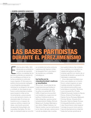 D O S S I E R
dosCiEntos años dE CombatE soCial...
MEMORIASDEVENEZUELA
N°21/AGOSTO2011
30
E
ntre los años 1948 y 1957,
Venezuela se sumergió en
un período de represión
política. La realidad de los
partidos existentes se caracterizó
por los altibajos sufridos en su
lucha constante en contra del
nuevo régimen. El libre ejercicio
político era duramente castigado
y sus dirigentes perseguidos,
viéndose en la obligación de operar
y combatir en dos espacios que
fueron conformándose a medida
que el poderío militar se fue
incrementando y posicionando
en la vida nacional: el exilio y la
clandestinidad. El primero se
transformó en un espacio de
madurez política, creación de
ideas, crecimiento personal,
de aparente tranquilidad y de
supuestas libertades. Por otro
lado, la clandestinidad se convirtió
> SIMÓN ANDRÉS SÁNCHEZ
LAS BASES PARTIDISTAS
DURANTE EL PÉREZJIMENISMO
en el ámbito de lucha contra los
vejámenes del régimen militar,
de desgaste físico, psicológico,
de resistencia y combates
estratégicos.
La lucha en la
clandestinidad: matices
y resultados
Ahora bien, la actividad de las
organizaciones partidistas en
territorio venezolano durante
los años cincuenta (AD, PCV,
URD y Copei) se circunscribió
a la resistencia y supervivencia
política. A diferencia de los
altos dirigentes, quienes serían
exiliados (Jóvito Villalba, Rómulo
Betancourt, Gustavo Machado y,
por último, Rafael Caldera), los
líderes medios, que se mantuvieron
en el interior del país, sobrevivieron
una de las etapas más cruentas
de nuestra historia. Ser militante
de un partido y no compartir los
ideales del gobierno de Pérez
Jiménez significó vivir dentro de un
ambiente de tensión y privación de
libertades ciudadanas.
Unos más experimentados que
otros, pero aliados por el mismo
fervor unitario lograron en gran
medida solventar el problema
del entendimiento político que
ameritaba el momento. Nombres
como Leonardo Ruiz Pineda,
Alberto Carnevali, Guillermo García
Ponce, Antonio Pinto Salinas,
Santos Yorme (Pompeyo Márquez),
Amílcar Gómez, Silvestre Ortiz
Bucarán, Fabricio Ojeda, Enrique
Aristigueta Gramcko y muchos
más, transmitieron a las masas el
mensaje de que el único camino
hacia la libertad era la unidad de
todas las fuerzas opositoras al
Colección Archivo Audiovisual de la Biblioteca Nacional.
 