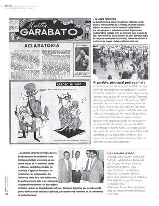 D O S S I E R
Doscientos años de combate social...
MEMORIASDEVENEZUELA
N°21/AGOSTO2011
32
> LA JUNTA PATRIÓTICA
La Junta Patriótica, como estructura de cohesión social y
política, terminó siendo, en la realidad, el último requisito
objetivo para la constitución del vasto frente unitario
que se exigía para la soberanía nacional. Organización
multipartidista fundada entre los meses de junio y agosto de
1957 como frente de acción unitaria, la Junta Patriótica logró
fortalecer el movimiento clandestino y obtener la adhesión e
institución de nuevas células en el interior del país.
El pueblo, principal protagonista
El movimiento social de enero de 1958 creció a
partir de las gestiones realizadas por la Junta
Patriótica, instancia que recogió el descontento
general de la población venezolana. El llamado
a huelga general para el 21 de enero de 1958
demostró el movimiento de masas que tenían
a su favor. Finalmente, el pueblo en las calles
junto a los militares lograron, el 23 de enero de
1958, la unión popular. Por medio de acciones
coincidentes, las diversas clases sociales
asumieron la responsabilidad de participar en
un movimiento de masas que representaba
la confianza existente hacia una organización
desconocida por su anonimato, pero totalmente
aceptada por su ardua labor unitaria. Una
tarea que no podrían haber llevado a cabo los
partidos políticos por separado.
> LA UNIDAD COMO RESISTENCIA ACTIVA
En el espacio de la resistencia activa
(la clandestinidad) se contaba no solo
con el trabajo de los medianos líderes
y militantes partidistas, también fue
definitivo el apoyo de las masas, los
estudiantes, los profesionales, los
militares y hasta de la base eclesiástica.
La participación de este gran contingente
de grupos heterogéneos, sin duda alguna,
definió el carácter de la resistencia en el país. Asimismo, fueron los que incentivaron la
pronta unificación de las fuerzas políticas, para convertirse finalmente en un sentimiento
de unidad nacional.
PARA SEGUIR LEYENDO...
• Catalá, José Agustín (ed.). Libro
negro de una dictadura. Venezuela
bajo el signo del terror. Caracas,
Ediciones Centauro, 1979.
• García Ponce, Guillermo y
Francisco Camacho Barrios.
Diario de la resistencia y la dictadura
1948-1958. Caracas, Ediciones
Centauro, 1982.
• González Abreu, Manuel. Auge y
caída del pérezjimenismo. Caracas,
UCV, 1997.
ColecciónArchivoAudiovisualdelaBibliotecaNacional.
Colección Archivo Audiovisual de la Biblioteca Nacional.
 
