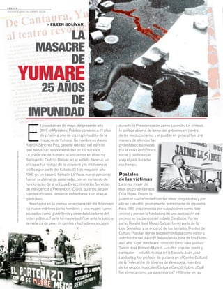 MEMORIASDEVENEZUELA
N°21/AGOSTO2011
34
D O S S I E R
dosCiEntos años dE CombatE soCial...
E
l pasado mes de mayo del presente año
2011, el Ministerio Público condenó a 13 años
de prisión a uno de los responsables de la
masacre de Yumare. Su nombre es Alexis
Ramón Sánchez Paz, general retirado del ejército
que admitió su responsabilidad en los sucesos.
La población de Yumare se encuentra en el sector
Barlovento, Distrito Bolívar, en el estado Yaracuy, un
sitio que fue testigo de la violencia y la intolerancia
política por parte del Estado. El 8 de mayo del año
1986, en un caserío llamado La Vaca, nueve personas
fueron brutalmente asesinadas por un comando de
funcionarios de la antigua Dirección de los Servicios
de Inteligencia y Prevención (Disip), quienes, según
fuentes oficiales, debieron enfrentarse a un ataque
guerrillero.
Reseñados en la prensa venezolana del día 8 de mayo,
los nueve mártires (ocho hombres y una mujer) fueron
acusados como guerrilleros y desestabilizadores del
orden público. Fue la forma de justificar ante la justicia
la matanza de unos dirigentes y luchadores sociales
> EILEEN BOLÍVAR
LA
MASACRE
DE
YUMARE
25 AÑOS
DE
IMPUNIDAD
durante la Presidencia de Jaime Lusinchi. En síntesis,
la política abierta de terror del gobierno en contra
de los revolucionarios y el pueblo en general fue una
manera de silenciar las
protestas ocasionadas
por la crisis económica,
social y política que
vivía el país durante
ese tiempo.
Postales
de las víctimas
La única mujer de
este grupo se llamaba
Dilia Rojas. Desde la
juventud tuvo afinidad con las ideas progresistas y por
ello se convirtió, prontamente, en militante de izquierda.
Para 1980, era conocida por sus acciones como líder
vecinal y por ser la fundadora de una asociación de
vecinos en los barrios del estado Carabobo. Por su
parte, Ronald José Morao Salgao formó parte de la
Liga Socialista y se encargó de los llamados Frentes de
Cultura Popular, donde se desempeñaba como editor y
distribuidor del diario El Rebelde en la zona de Los Flores
de Catia, lugar donde era conocido como líder político.
Simón José Romero Madrid —cultor popular, poeta y
cantautor— estudió música en la Escuela Juan José
Landaeta y fue profesor de guitarra en el Centro Cultural
de la Federación de Jóvenes de Venezuela, miembro
de los grupos musicales Espiga y Canción Libre. ¿Cuál
fue el mecanismo para asesinarlos? Infiltrarse en las
por la crisis económica,
juventud tuvo afinidad con las
TodaslasfotografíaspertenecenalArchivoAudiovisualdelaBibliotecaNacional.
 