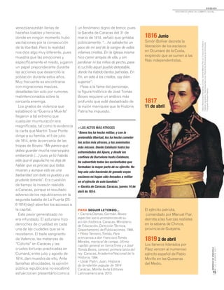 MEMORIASDEVENEZUELA
N°21/AGOSTO2011
15
D O S S I E R
dosCiEntos años dE CombatE soCial...
venezolana están llenas de
hazañas loables y heroicas,
donde en ningún momento hubo
vacilaciones por la consecución
de la libertad. Pero la realidad
nos dice algo muy diferente, pues
muestra que las emociones y
específicamente el miedo, jugaron
un papel preponderante durante
las acciones que desarrolló la
población durante estos años.
Muy frecuente es encontrarse
con migraciones masivas,
desatadas tan solo por rumores
malintencionados sobre la
cercanía enemiga.
Los grados de violencia que
estableció la “Guerra a Muerte”
llegaron a tal extremo que
cualquier murmuración era
magnificada, tal como lo evidencia
la carta que Martín Tovar Ponte
dirige a su familia, el 5 de julio
de 1814, ante la cercanía de las
tropas de Boves: “Me parece que
debes guardar mucha reserva para
embarcarte (…) pues ya tú habrás
oído que el populacho no deja de
hablar que es preciso que todos
mueran y aunque esto es una
barbaridad con todo es pueblo y es
prudente temerlo”. Era cuestión
de tiempo la invasión realista
a Caracas, porque el resultado
adverso de los republicanos en la
segunda batalla de La Puerta (25-
6-1814) dejó abiertos los accesos a
la capital.
Este pavor generalizado no
era infundado. El asturiano hizo
derroches de crueldad en cada
una de las ciudades que se le
resistieron. El baile sangriento
de Valencia, las matanzas de
“Cotizita” en Caracas y las
crueles torturas practicadas en
Cumaná, entre julio y agosto de
1814, dan muestra de ello. Ante
tamañas atrocidades, la opinión
pública republicana no escatimó
esfuerzos en presentarlo como a
> LOS ACTOS MÁS ATROCES
“Boves los ha hecho militar, y con la
pretendida libertad, los ha hecho cometer
los actos más atroces, y los asesinatos
más inicuos. Desde Calabozo hasta las
extremidades del Apure, y desde los
confines de Barcelona hasta Calabozo,
ha subvertido todas las esclavitudes que
formaban la mayor parte de su ejército. No
hay una sola hacienda de ganado cuyos
esclavos no hayan sido forzados a militar
en el ejército de este bandido.”
> Gaceta de Caracas. Caracas, jueves 14 de
abril de 1814.
PARA SEGUIR LEYENDO...
• Carrera Damas, Germán. Boves:
aspectos socio-económicos de su
acción histórica. Caracas, Ministerio
de Educación, DirecciónTécnica,
Departamento de Publicaciones, 1968.
• PérezTenreiro,Tomás. Para
acercarnos a don FranciscoTomás
Morales, mariscal de campo, último
capitán general en tierra firme y a José
Tomás Boves, coronel, primera lanza del
rey. Caracas, Academia Nacional de la
Historia, 1994.
• Uslar Pietri, Juan. Historia
de la rebelión popular de 1814.
Caracas, Monte Ávila Editores
Latinoamericana, 2010.
un fenómeno digno de temor, pues
la Gaceta de Caracas del 31 de
marzo de 1814, señaló que gritaba
públicamente: “…he satisfecho un
poco de mi sed de la sangre de estos
infames criollos. En la Iglesia misma
hice correr arroyos de ella, y sin
perdonar ni los niños de pecho, pase
á cuchillo aquel pueblo detestable,
donde ha habido tantos patriotas. En
fin, en odio á los criollos, soy bien
superior”.
Pese a la fama del personaje,
la figura histórica de José Tomás
Boves requiere un análisis más
profundo que esté deslastrado de
la visión maniquea que la Historia
Patria ha impuesto.
1816 Junio
Simón Bolívar decreta la
liberación de los esclavos
en Ocumare de la Costa,
exigiendo que se sumen a las
filas independentistas.
1817
11 de abril
El ejército patriota,
comandado por Manuel Piar,
derrota a las fuerzas realistas
en la sabana de Chirica,
provincia de Guayana.
1819 2 de abril
Los llaneros liderados por
Páez vencen al numeroso
ejército español de Pablo
Morillo en las Queseras
del Medio.
PabloWenceslaoHernándezZurita.GeneralManuelPiar,s/f.ColecciónPalacio
FederalLegislativo.AsambleaNacional.RepúblicaBolivarianadeVenezuela.
FotógrafoAlfredoPadrón.
 