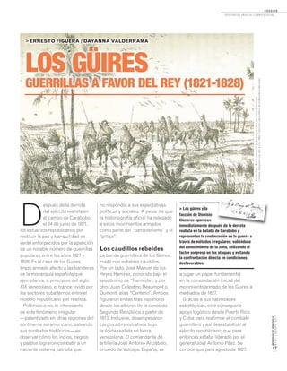 MEMORIASDEVENEZUELA
N°21/AGOSTO2011
17
LOS GÜIRES
GUERRILLAS A FAVOR DEL REY (1821-1828)
LOS GÜIRES
> ERNESTO FIGUERA / DAYANNA VALDERRAMA
no respondía a sus expectativas
políticas y sociales. A pesar de que
la historiografía oficial ha relegado
a estos movimientos armados
como parte del “bandolerismo” y el
“pillaje”.
Los caudillos rebeldes
La banda guerrillera de los Güires
contó con notables caudillos.
Por un lado, José Manuel de los
Reyes Ramírez, conocido bajo el
seudónimo de “Ramirote”; y por
otro, Juan Celestino Beaumont o
Dumont, alias “Centeno”. Ambos
figuraron en las filas españolas
desde los albores de la conocida
Segunda República a partir de
1813. Inclusive, desempeñaron
cargos administrativos bajo
la égida realista en tierra
venezolana. El comandante de
artillería José Antonio Arizábalo,
oriundo de Vizcaya, España, va
D
espués de la derrota
del ejército realista en
el campo de Carabobo,
el 24 de junio de 1821,
los esfuerzos republicanos por
restituir la paz y tranquilidad se
verán entorpecidos por la aparición
de un notable número de guerrillas
populares entre los años 1821 y
1828. Es el caso de los Güires,
brazo armado afecto a las banderas
de la monarquía española que
ejemplariza, a principios del siglo
XIX venezolano, el trance vivido por
los sectores subalternos entre el
modelo republicano y el realista.
Polémico o no, lo interesante
de este fenómeno irregular
—patentizado en otras regiones del
continente suramericano, salvando
sus contextos históricos— es
observar cómo los indios, negros
y pardos lograron combatir a un
naciente sistema patriota que
> Los güires y la
facción de Dionisio
Cisneros aparecen
inmediatamente después de la derrota
realista en la batalla de Carabobo y
representan la continuación de la guerra a
través de métodos irregulares: valiéndose
del conocimiento de la zona, utilizando el
factor sorpresa en los ataques y evitando
la confrontación directa en condiciones
desfavorables.
a jugar un papel fundamental
en la consolidación inicial del
movimiento armado de los Güires a
mediados de 1827.
Gracias a sus habilidades
estratégicas, este conseguiría
apoyo logístico desde Puerto Rico
y Cuba para reafirmar el combate
guerrillero y así desestabilizar al
ejército republicano, que para
entonces estaba liderado por el
general José Antonio Páez. Se
conoce que para agosto de 1827,
RamónPáez.WildScenesinSouthAmerica;orLifeintheLlanosofVenezuela.
Londres,SampsonLow,Son&Co.,1863.ColecciónLibrosRarosdelaBibliotecaNacional.
inmediatamente después de la derrota
D O S S I E R
dosCiEntos años dE CombatE soCial...
 