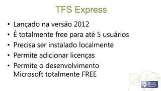 TFS Express
•   Lançado na versão 2012
•   É totalmente free para até 5 usuários
•   Precisa ser instalado localmente
•   Permite adicionar licenças
•   Permite o desenvolvimento
    Microsoft totalmente FREE
 