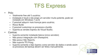 TFS Express
•   Prós:
     – Totalmente free até 5 usuários;
     – Instalação é local e não exige um servidor muito potente, pode ser
       instalado em Windows 7 ou 8;
     – É possível adquirir mais licenças para usuários;
     – Possui Build;
     – É possível customizar os processos e builds;
     – Suporta as versões Express do Visual Studio;
•   Contras:
     –   Suporta somente instalação básica (único servidor);
     –   Não possui integração com Sharepoint;
     –   Não possui SQL Reports;
     –   Não suporta TFS Proxy;
     –   Suporta somente o SQL Express como servidor de dados e sendo assim
         os processos de backup devem ser feitos manualmente;
 