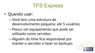 TFS Express
• Quando usar:
  – Você tem uma estrutura de
    desenvolvimento pequena: até 5 usuários;
  – Possui um equipamento que pode ser
    utilizado como servidor;
  – Alguém do time fica responsável por
    manter o servidor e fazer os backups;
 