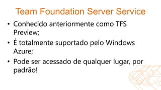 Team Foundation Server Service
• Conhecido anteriormente como TFS
  Preview;
• É totalmente suportado pelo Windows
  Azure;
• Pode ser acessado de qualquer lugar, por
  padrão!
 