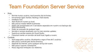 Team Foundation Server Service
•   Prós:
     –   Permite muitos usuários, teoricamente não há limites;
     –   Ferramentas ágeis: Kanban, Backlog e Task boards;
     –   Feedback Tool;
     –   Team Build em nuvem ou local;
     –   Não precisa instalar NADA localmente;
     –   Dados são armazenados em 3 servidores separados em nuvem e os backups são
         feitos diariamente;
     –   Poder ser acessado de qualquer lugar;
     –   Servidor é sempre atualizado com os mais recentes updates;
     –   Suporta as versões express do Visual Studio;
     –   É possível manter um servidor de build local, ligado a nuvem;
•   Contras:
     –   Você paga pelos usuários. Atualmente a regra é free até 5 usuários;
     –   Não possui controle pelo Active Directory;
     –   Depende da internet, como qualquer serviço de nuvem;
     –   Não possui suporte a Sharepoint;
     –   Possui algumas limitações nos relatórios;
 