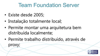 Team Foundation Server
• Existe desde 2005;
• Instalação totalmente local;
• Permite montar uma arquitetura bem
  distribuída localmente;
• Permite trabalho distribuído, através de
  proxy;
 