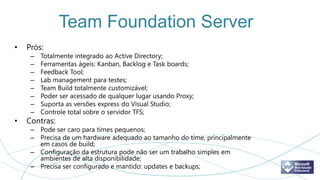 Team Foundation Server
•   Prós:
     –   Totalmente integrado ao Active Directory;
     –   Ferramentas ágeis: Kanban, Backlog e Task boards;
     –   Feedback Tool;
     –   Lab management para testes;
     –   Team Build totalmente customizável;
     –   Poder ser acessado de qualquer lugar usando Proxy;
     –   Suporta as versões express do Visual Studio;
     –   Controle total sobre o servidor TFS;
•   Contras:
     – Pode ser caro para times pequenos;
     – Precisa de um hardware adequado ao tamanho do time, principalmente
       em casos de build;
     – Configuração da estrutura pode não ser um trabalho simples em
       ambientes de alta disponibilidade;
     – Precisa ser configurado e mantido: updates e backups;
 
