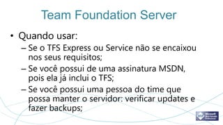 Team Foundation Server
• Quando usar:
  – Se o TFS Express ou Service não se encaixou
    nos seus requisitos;
  – Se você possui de uma assinatura MSDN,
    pois ela já inclui o TFS;
  – Se você possui uma pessoa do time que
    possa manter o servidor: verificar updates e
    fazer backups;
 