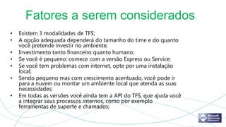Fatores a serem considerados
•   Existem 3 modalidades de TFS;
•   A opção adequada dependerá do tamanho do time e do quanto
    você pretende investir no ambiente;
•   Investimento tanto financeiro quanto humano;
•   Se você é pequeno: comece com a versão Express ou Service;
•   Se você tem problemas com internet, opte por uma instalação
    local;
•   Sendo pequeno mas com crescimento acentuado, você pode ir
    para a nuvem ou montar um ambiente local que atenda as suas
    necessidades;
•   Em todas as versões você ainda tem a API do TFS, que ajuda você
    a integrar seus processos internos, como por exemplo
    ferramentas de suporte e chamados;
 