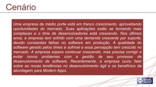 Cenário
 Uma empresa de médio porte está em franco crescimento, aproveitando
 oportunidades do mercado. Suas aplicações estão se tornando mais
 complexas e o time de desenvolvedores está crescendo. Nos últimos
 anos, a empresa tem sofrido com uma demanda crescente por suporte,
 devido constantes falhas no software em produção. A qualidade do
 software gerado pelos times é sofrível e essa percepção tem crescido no
 mercado. A empresa espera continuar crescendo, mas precisa corrigir e
 evitar novos problemas com a gestão de seu processo de
 desenvolvimento de software. Recentemente, a empresa ouviu falar
 sobre as novas tendências no desenvolvimento ágil e os benefícios da
 abordagem para Modern Apps.
 