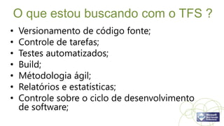 O que estou buscando com o TFS ?
•   Versionamento de código fonte;
•   Controle de tarefas;
•   Testes automatizados;
•   Build;
•   Métodologia ágil;
•   Relatórios e estatísticas;
•   Controle sobre o ciclo de desenvolvimento
    de software;
 
