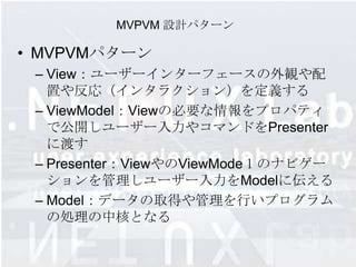MVPVM 設計パターン

• MVPVMパターン
 – View：ユーザーインターフェースの外観や配
   置や反応（インタラクション）を定義する
 – ViewModel：Viewの必要な情報をプロパティ
   で公開しユーザー入力やコマンドをPresenter
   に渡す
 – Presenter：ViewやのViewModeｌのナビゲー
   ションを管理しユーザー入力をModelに伝える
 – Model：データの取得や管理を行いプログラム
   の処理の中核となる
 