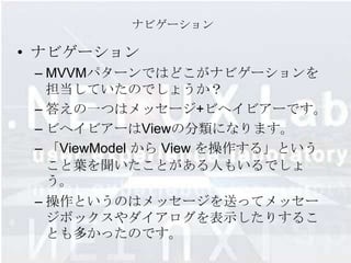 ナビゲーション

• ナビゲーション
 – MVVMパターンではどこがナビゲーションを
   担当していたのでしょうか？
 – 答えの一つはメッセージ+ビヘイビアーです。
 – ビヘイビアーはViewの分類になります。
 – 「ViewModel から View を操作する」という
   こと葉を聞いたことがある人もいるでしょ
   う。
 – 操作というのはメッセージを送ってメッセー
   ジボックスやダイアログを表示したりするこ
   とも多かったのです。
 