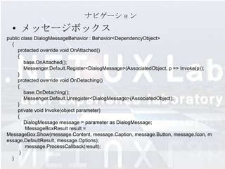 ナビゲーション
  • メッセージボックス
public class DialogMessageBehavior : Behavior<DependencyObject>
  {
     protected override void OnAttached()
     {
        base.OnAttached();
        Messenger.Default.Register<DialogMessage>(AssociatedObject, p => Invoke(p));
     }
     protected override void OnDetaching()
     {
        base.OnDetaching();
        Messenger.Default.Unregister<DialogMessage>(AssociatedObject);
     }
     private void Invoke(object parameter)
     {
        DialogMessage message = parameter as DialogMessage;
         MessageBoxResult result =
MessageBox.Show(message.Content, message.Caption, message.Button, message.Icon, m
essage.DefaultResult, message.Options);
         message.ProcessCallback(result);
      }
  }
 