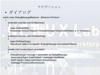 ナビゲーション
  • ダイアログ
public class DialogMessageBehavior : Behavior<Wndow>
  {
     protected override void OnAttached()
     {
        base.OnAttached();
        Messenger.Default.Register<DialogMessage>(AssociatedObject, p => Invoke(p));
     }
     protected override void OnDetaching()
     {
        base.OnDetaching();
        Messenger.Default.Unregister<DialogMessage>(AssociatedObject);
     }
     private void Invoke(object parameter)
     {
        DialogMessage message = parameter as DialogMessage;
         AssociatedObject.DataContext = message.ViewModel;
         bool? result = AssociatedObject.ShowDialog();
         message.ProcessCallback(result);
      }
  }
 